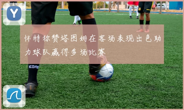 怀特称赞塔图姆在客场表现出色助力球队赢得多场比赛