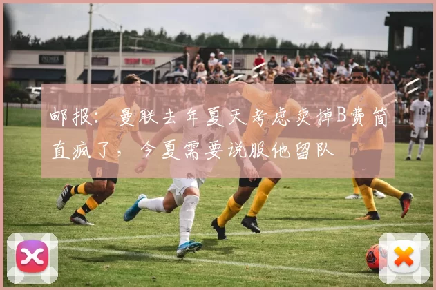 邮报：曼联去年夏天考虑卖掉B费简直疯了，今夏需要说服他留队