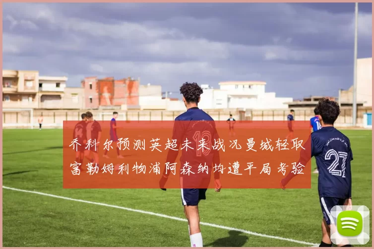 乔科尔预测英超未来战况曼城轻取富勒姆利物浦阿森纳均遭平局考验