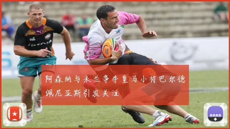 阿森纳与米兰争夺皇马小将巴尔德佩尼亚斯引发关注