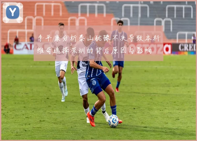 李平康分析泰山犹豫不决导致本科维奇选择深圳的背后原因与影响