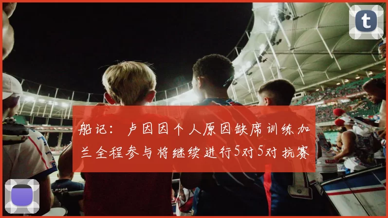 船记：卢因因个人原因缺席训练加兰全程参与将继续进行5对5对抗赛