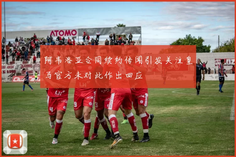 阿韦洛亚合同续约传闻引发关注皇马官方未对此作出回应