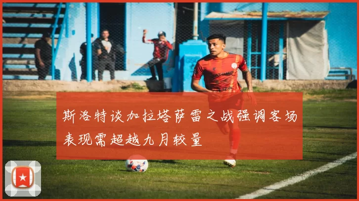 斯洛特谈加拉塔萨雷之战强调客场表现需超越九月较量