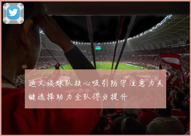 迪文谈球队核心吸引防守注意力关键选择助力全队得分提升