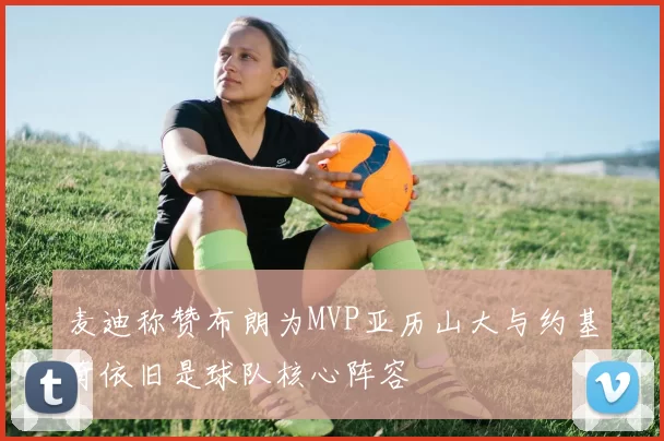 麦迪称赞布朗为MVP亚历山大与约基奇依旧是球队核心阵容