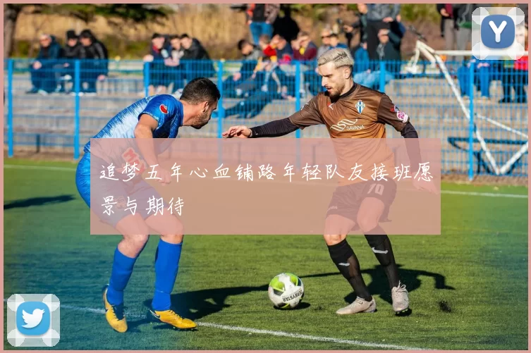 追梦五年心血铺路年轻队友接班愿景与期待