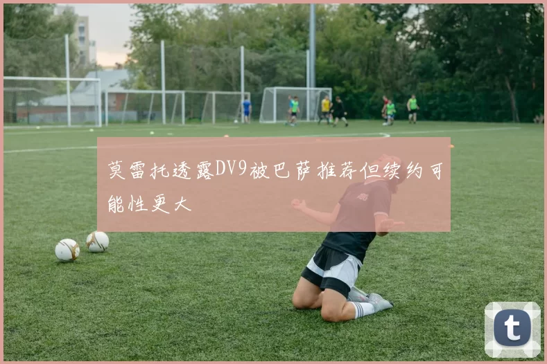 莫雷托透露DV9被巴萨推荐但续约可能性更大
