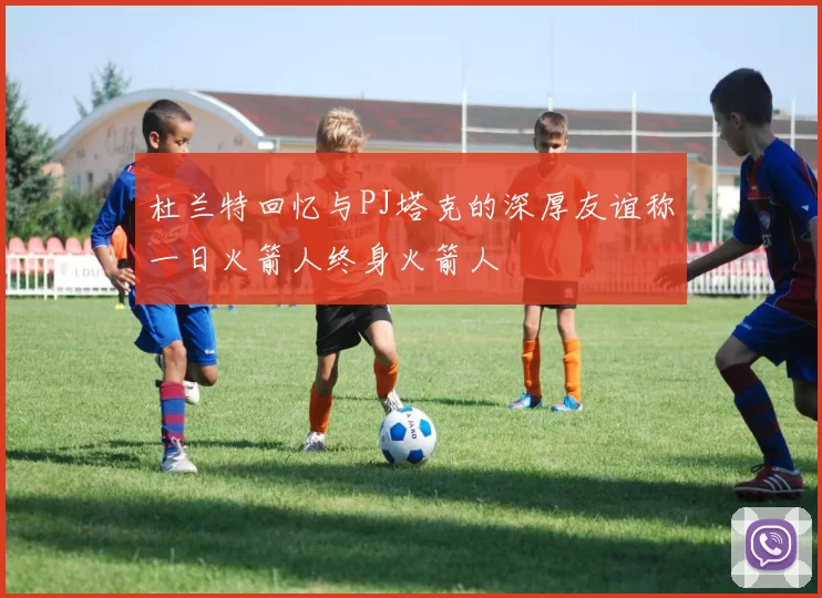 杜兰特回忆与PJ塔克的深厚友谊称一日火箭人终身火箭人