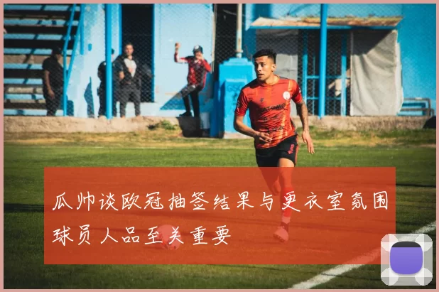 瓜帅谈欧冠抽签结果与更衣室氛围球员人品至关重要