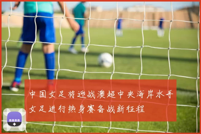中国女足将迎战澳超中央海岸水手女足进行热身赛备战新征程