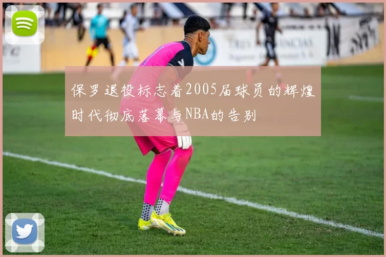 保罗退役标志着2005届球员的辉煌时代彻底落幕与NBA的告别