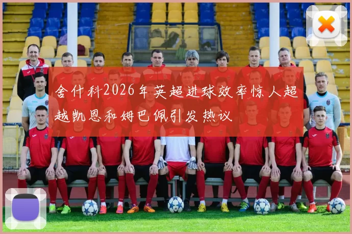 舍什科2026年英超进球效率惊人超越凯恩和姆巴佩引发热议