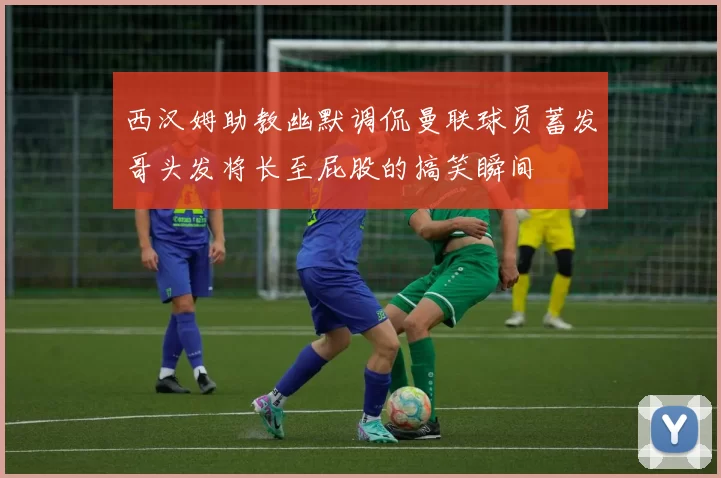 西汉姆助教幽默调侃曼联球员蓄发哥头发将长至屁股的搞笑瞬间