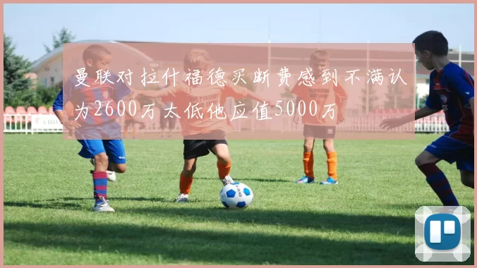 曼联对拉什福德买断费感到不满认为2600万太低他应值5000万