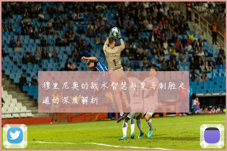 穆里尼奥的战术智慧与皇马制胜之道的深度解析