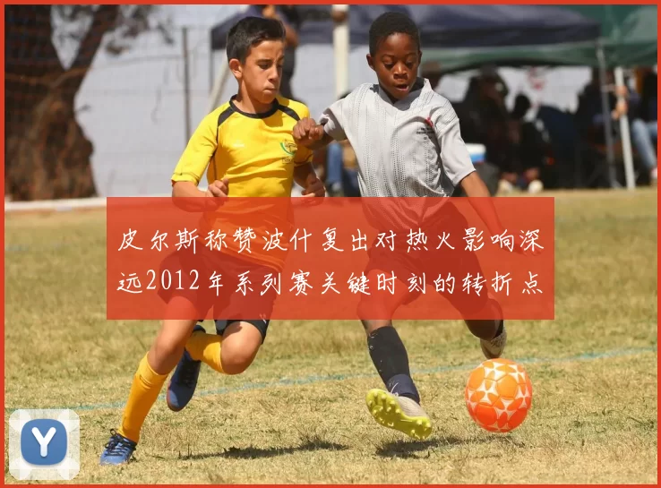 皮尔斯称赞波什复出对热火影响深远2012年系列赛关键时刻的转折点