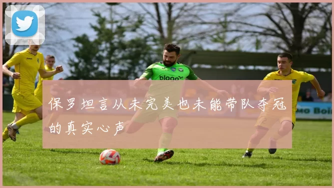 保罗坦言从未完美也未能带队夺冠的真实心声