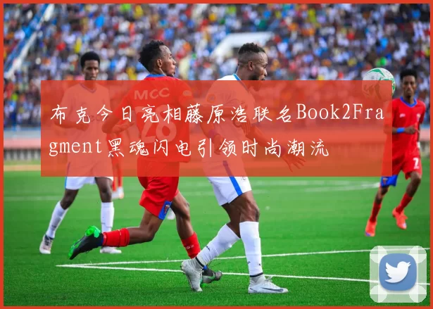 布克今日亮相藤原浩联名Book2Fragment黑魂闪电引领时尚潮流