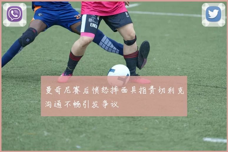 曼奇尼赛后愤怒摔面具指责切利克沟通不畅引发争议